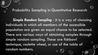 Probability Sampling in Quantitative Research
Simple Random Sampling - It is a way of choosing
individuals in which all members of the accessible
population are given an equal chance to be selected.
There are various ways of obtaining samples through
simple random sampling. These are fishbowl
technique, roulette wheel, or use of the table of
random numbers.
 