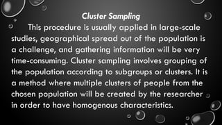 Cluster Sampling
This procedure is usually applied in large-scale
studies, geographical spread out of the population is
a challenge, and gathering information will be very
time-consuming. Cluster sampling involves grouping of
the population according to subgroups or clusters. It is
a method where multiple clusters of people from the
chosen population will be created by the researcher
in order to have homogenous characteristics.
 