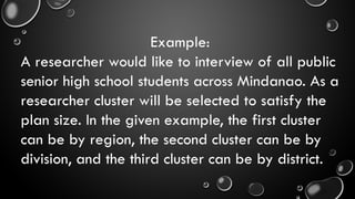 Example:
A researcher would like to interview of all public
senior high school students across Mindanao. As a
researcher cluster will be selected to satisfy the
plan size. In the given example, the first cluster
can be by region, the second cluster can be by
division, and the third cluster can be by district.
 