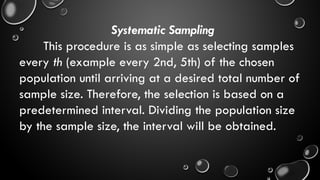 Systematic Sampling
This procedure is as simple as selecting samples
every th (example every 2nd, 5th) of the chosen
population until arriving at a desired total number of
sample size. Therefore, the selection is based on a
predetermined interval. Dividing the population size
by the sample size, the interval will be obtained.
 
