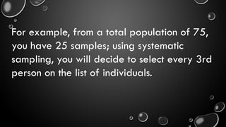For example, from a total population of 75,
you have 25 samples; using systematic
sampling, you will decide to select every 3rd
person on the list of individuals.
 