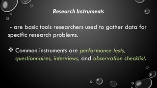 Research Instruments
- are basic tools researchers used to gather data for
specific research problems.
 Common instruments are performance tests,
questionnaires, interviews, and observation checklist.
 