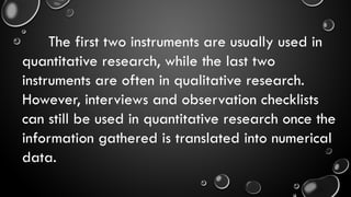 The first two instruments are usually used in
quantitative research, while the last two
instruments are often in qualitative research.
However, interviews and observation checklists
can still be used in quantitative research once the
information gathered is translated into numerical
data.
 