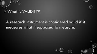 What is VALIDITY?
A research instrument is considered valid if it
measures what it supposed to measure.
 