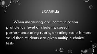 EXAMPLE:
When measuring oral communication
proficiency level of students, speech
performance using rubric, or rating scale is more
valid than students are given multiple choice
tests.
 