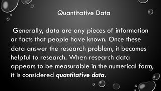 Quantitative Data
Generally, data are any pieces of information
or facts that people have known. Once these
data answer the research problem, it becomes
helpful to research. When research data
appears to be measurable in the numerical form,
it is considered quantitative data.
 