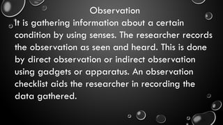 Observation
It is gathering information about a certain
condition by using senses. The researcher records
the observation as seen and heard. This is done
by direct observation or indirect observation
using gadgets or apparatus. An observation
checklist aids the researcher in recording the
data gathered.
 