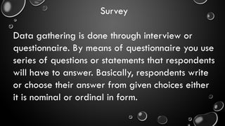 Survey
Data gathering is done through interview or
questionnaire. By means of questionnaire you use
series of questions or statements that respondents
will have to answer. Basically, respondents write
or choose their answer from given choices either
it is nominal or ordinal in form.
 