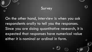 Survey
On the other hand, interview is when you ask
respondents orally to tell you the responses.
Since you are doing quantitative research, it is
expected that responses have numerical value
either it is nominal or ordinal in form.
 