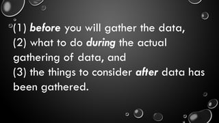 (1) before you will gather the data,
(2) what to do during the actual
gathering of data, and
(3) the things to consider after data has
been gathered.
 