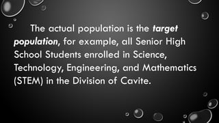 The actual population is the target
population, for example, all Senior High
School Students enrolled in Science,
Technology, Engineering, and Mathematics
(STEM) in the Division of Cavite.
 