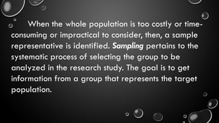 When the whole population is too costly or time-
consuming or impractical to consider, then, a sample
representative is identified. Sampling pertains to the
systematic process of selecting the group to be
analyzed in the research study. The goal is to get
information from a group that represents the target
population.
 