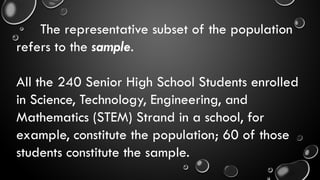 The representative subset of the population
refers to the sample.
All the 240 Senior High School Students enrolled
in Science, Technology, Engineering, and
Mathematics (STEM) Strand in a school, for
example, constitute the population; 60 of those
students constitute the sample.
 