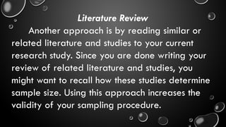 Literature Review
Another approach is by reading similar or
related literature and studies to your current
research study. Since you are done writing your
review of related literature and studies, you
might want to recall how these studies determine
sample size. Using this approach increases the
validity of your sampling procedure.
 