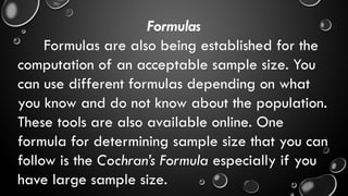 Formulas
Formulas are also being established for the
computation of an acceptable sample size. You
can use different formulas depending on what
you know and do not know about the population.
These tools are also available online. One
formula for determining sample size that you can
follow is the Cochran’s Formula especially if you
have large sample size.
 