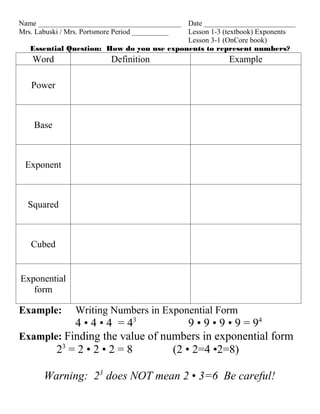 Name _______________________________________
                                           Date _________________________
Mrs. Labuski / Mrs. Portsmore Period __________
                                           Lesson 1-3 (textbook) Exponents
                                           Lesson 3-1 (OnCore book)
   Essential Question: How do you use exponents to represent numbers?
   Word                   Definition                    Example

   Power



    Base



 Exponent



  Squared



   Cubed


Exponential
   form

Example:        Writing Numbers in Exponential Form
           4 • 4 • 4 = 43           9 • 9 • 9 • 9 = 94
Example: Finding the value of numbers in exponential form
       23 = 2 • 2 • 2 = 8       (2 • 2=4 •2=8)

       Warning: 23 does NOT mean 2 • 3=6 Be careful!
 