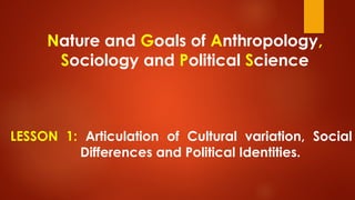 Nature and Goals of Anthropology,
Sociology and Political Science
LESSON 1: Articulation of Cultural variation, Social
Differences and Political Identities.
 