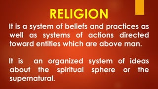 RELIGION
It is a system of beliefs and practices as
well as systems of actions directed
toward entities which are above man.
It is an organized system of ideas
about the spiritual sphere or the
supernatural.
 