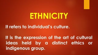 ETHNICITY
It refers to individual’s culture.
It is the expression of the art of cultural
ideas held by a distinct ethics or
indigenous group.
 