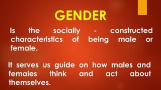 GENDER
Is the socially - constructed
characteristics of being male or
female.
It serves us guide on how males and
females think and act about
themselves.
 