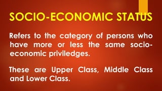 SOCIO-ECONOMIC STATUS
Refers to the category of persons who
have more or less the same socio-
economic priviledges.
These are Upper Class, Middle Class
and Lower Class.
 