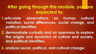 After going through this module, you are
expected to:
1.articulate observations on human cultural
variation, social differences, social change, and
political identities;
2. demonstrate curiosity and an openness to explore
the origins and dynamics of culture and society,
and political identities;
3. analyze social, political, and cultural change;
 