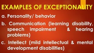 EXAMPLES OF EXCEPTIONALITY
a. Personality/ behavior
b. Communication (learning disability,
speech impairment & hearing
problems)
c. Intellect (mild intellectual & mental
development disabilities)
 