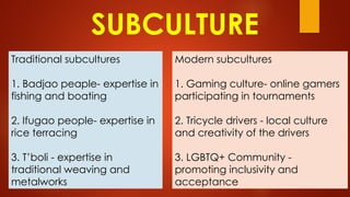 SUBCULTURE
Traditional subcultures
1. Badjao peaple- expertise in
fishing and boating
2. Ifugao people- expertise in
rice terracing
3. T’boli - expertise in
traditional weaving and
metalworks
Modern subcultures
1. Gaming culture- online gamers
participating in tournaments
2. Tricycle drivers - local culture
and creativity of the drivers
3. LGBTQ+ Community -
promoting inclusivity and
acceptance
 