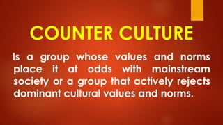 COUNTER CULTURE
Is a group whose values and norms
place it at odds with mainstream
society or a group that actively rejects
dominant cultural values and norms.
 
