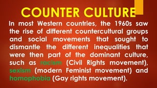 COUNTER CULTURE
In most Western countries, the 1960s saw
the rise of different countercultural groups
and social movements that sought to
dismantle the different inequalities that
were then part of the dominant culture,
such as racism (Civil Rights movement),
sexism (modern Feminist movement) and
homophobia (Gay rights movement).
 