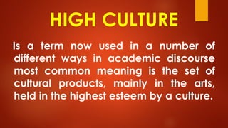 HIGH CULTURE
Is a term now used in a number of
different ways in academic discourse
most common meaning is the set of
cultural products, mainly in the arts,
held in the highest esteem by a culture.
 