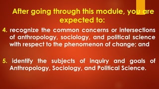 After going through this module, you are
expected to:
4. recognize the common concerns or intersections
of anthropology, sociology, and political science
with respect to the phenomenon of change; and
5. identify the subjects of inquiry and goals of
Anthropology, Sociology, and Political Science.
 