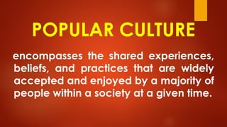 POPULAR CULTURE
encompasses the shared experiences,
beliefs, and practices that are widely
accepted and enjoyed by a majority of
people within a society at a given time.
 