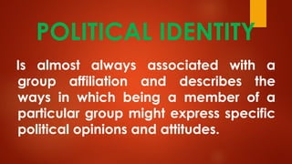 POLITICAL IDENTITY
Is almost always associated with a
group affiliation and describes the
ways in which being a member of a
particular group might express specific
political opinions and attitudes.
 