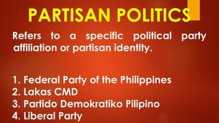 PARTISAN POLITICS
Refers to a specific political party
affiliation or partisan identity.
1. Federal Party of the Philippines
2. Lakas CMD
3. Partido Demokratiko Pilipino
4. Liberal Party
 
