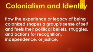 Colonialism and Identity
How the experience or legacy of being
colonized shapes a group’s sense of self
and fuels their political beliefs, struggles,
and actions for recognition,
independence, or justice.
 