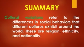 SUMMARY
Cultural variations refer to the
differences in social behaviors that
different cultures exhibit around the
world. These are religion, ethnicity,
and nationality.
 