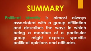 SUMMARY
Political identity is almost always
associated with a group affiliation
and describes the ways in which
being a member of a particular
group might express specific
political opinions and attitudes.
 