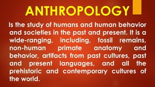 ANTHROPOLOGY
Is the study of humans and human behavior
and societies in the past and present. It is a
wide-ranging, including, fossil remains,
non-human primate anatomy and
behavior, artifacts from past cultures, past
and present languages, and all the
prehistoric and contemporary cultures of
the world.
 