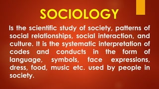 SOCIOLOGY
Is the scientific study of society, patterns of
social relationships, social interaction, and
culture. It is the systematic interpretation of
codes and conducts in the form of
language, symbols, face expressions,
dress, food, music etc. used by people in
society.
 