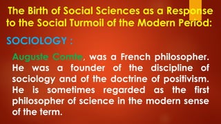 The Birth of Social Sciences as a Response
to the Social Turmoil of the Modern Period:
SOCIOLOGY :
Auguste Comte, was a French philosopher.
He was a founder of the discipline of
sociology and of the doctrine of positivism.
He is sometimes regarded as the first
philosopher of science in the modern sense
of the term.
 