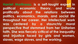 Harriet Martineau, is a self-taught expert in
political economic theory, and wrote
prolifically about the relations between
politics, economics, morals, and social life
throughout her career. Her intellectual work
was centered by a staunchly moral
perspective that stemmed from her Unitarian
faith. She was fiercely critical of the inequality
and injustice faced by girls and women,
slaves, wage slaves, and the working.
 