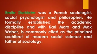 Emile Durkleim was a French sociologist,
social psychologist and philosopher. He
formally established the academic
discipline and with Karl Marx and Max
Weber, is commonly cited as the principal
architect of modern social science and
father of sociology.
 