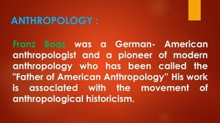 ANTHROPOLOGY :
Franz Boas was a German- American
anthropologist and a pioneer of modern
anthropology who has been called the
"Father of American Anthropology” His work
is associated with the movement of
anthropological historicism.
 