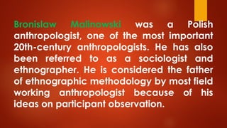 Bronislaw Malinowski was a Polish
anthropologist, one of the most important
20th-century anthropologists. He has also
been referred to as a sociologist and
ethnographer. He is considered the father
of ethnographic methodology by most field
working anthropologist because of his
ideas on participant observation.
 