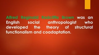 Alfred Reginald Radcliffe Brown was an
English social anthropologist who
developed the theory of structural
functionalism and coadaptation.
 