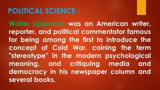 POLITICAL SCIENCE :
Walter Lippmann was an American writer,
reporter, and political commentator famous
for being among the first to introduce the
concept of Cold War, coining the term
"stereotype" in the modern psychological
meaning, and critiquing media and
democracy in his newspaper column and
several books.
 