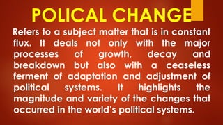 POLICAL CHANGE
Refers to a subject matter that is in constant
flux. It deals not only with the major
processes of growth, decay and
breakdown but also with a ceaseless
ferment of adaptation and adjustment of
political systems. It highlights the
magnitude and variety of the changes that
occurred in the world’s political systems.
 