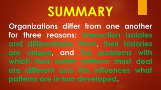 SUMMARY
Organizations differ from one another
for three reasons: interaction isolates
and differentiates them, their histories
are unique, and the problems with
which their social patterns must deal
are different and this influences what
patterns are in turn developed.
 