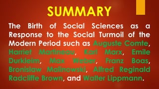 SUMMARY
The Birth of Social Sciences as a
Response to the Social Turmoil of the
Modern Period such as Auguste Comte,
Harriet Martineau, Karl Marx, Emile
Durkleim, Max Weber, Franz Boas,
Bronislaw Malinowski, Alfred Reginald
Radcliffe Brown, and Walter Lippmann.
 